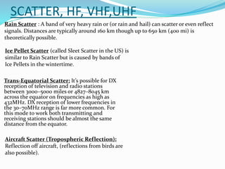 SCATTER, HF, VHF,UHF
Trans-Equatorial Scatter: It’s possible for DX
reception of television and radio stations
between 3000–5000 miles or 4827–8045 km
across the equator on frequencies as high as
432MHz. DX reception of lower frequencies in
the 30–70MHz range is far more common. For
this mode to work both transmitting and
receiving stations should be almost the same
distance from the equator.
Aircraft Scatter (Tropospheric Reflection):
Reflection off aircraft, (reflections from birds are
also possible).
Rain Scatter : A band of very heavy rain or (or rain and hail) can scatter or even reflect
signals. Distances are typically around 160 km though up to 650 km (400 mi) is
theoretically possible.
Ice Pellet Scatter (called Sleet Scatter in the US) is
similar to Rain Scatter but is caused by bands of
Ice Pellets in the wintertime.
 