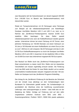 zwei Steuerjahre darf der Subventionswert von derzeit insgesamt 200.000
Euro (100.000 Euro im Bereich des Straßenverkehrssektors) nicht
überschritten werden.


Rüstet ein Transportunternehmen mit 25 Fahrzeugen seine Fahrzeuge
zum   Beispiel   auf    die   rollwiderstandsoptimierten   und   förderfähigen
Goodyear Lkw-Reifen Marathon LHS II und LHD II um, kann es im
Rahmen des „De-Minimus“-Förderprogramms maximal 33.000 Euro
staatliche   Hilfen      beantragen.       Da      diese   Reifen     speziell
rollwiderstansoptimiert sind, kann der Kraftstoffverbrauch deutlich gesenkt
werden. Unternehmer können bei einem Fahrzeug mit 40 Tonnen, einer
jährlichen Fahrleistung von 150.000 Kilometer und einem Verbrauch von
30 Liter je 100 Kilometer bei einem Kraftstoffpreis von einem Euro je Liter
so rund 1.350 Euro im Jahr einsparen. Bei 25 Fahrzeugen sind das im Jahr
33.750 Euro Kraftstoffkostenersparnis nur durch die Goodyear Lkw-Reifen
Marathon LHS II und LHD II. Zusammen mit der staatlichen Hilfe on Höhe
von 33.000 Euro kann das Unternehmen insgesamt 66.750 Euro sparen.


Den Neukauf von Reifen durch das „De-Minimus“-Förderprogramm vom
Staat subventionieren zu lassen macht Sinn. Reifen sind ein klassisches
Verschleißteil und müssen regelmäßig erneuert werden. Die Förderung
durch das BAG senkt die Kosten für neue Reifen deutlich und so werden
unvermeidliche Investitionskosten reduziert. Insgesamt sind über 130 Lkw-
Reifen von Goodyear durch das „De-Minimis“-Programm förderfähig.


Den Antrag für die „De-Minimis“-Förderung für die Bereiche der Sicherheit
und der Umwelt muss allerdings vor dem Vorhabensbeginn beim
Bundesamt für Güterverkehr gestellt werden. Als Vorhabensbeginn ist
grundsätzlich der Abschluss eines der Ausführung zuzurechnenden
Lieferungs- oder Leistungsvertrages zu werten – dass heißt also vor der
Bestellung der Reifen. Anträge auf Förderung sind auf dem dafür
vorgesehenen     amtlichen      Vordruck    beim     BAG    unter    BAG    –
Zuwendungsverfahren, Postfach 190311, 50500 Köln jeweils spätestens




                                                                             2
 