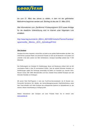 bis zum 31. März des Jahres zu stellen, in dem mit der geförderten
Maßnahme begonnen werden soll. Stichtag ist also der 31. März 2010.


Alle Informationen zum „De-Minimis“-Förderprogramm 2010 sowie Anträge
für die staatliche Unterstützung sind im Internet unter folgendem Link
erhältlich:


http://www.bag.bund.de/cln_009/nn_46210/DE/VerkehrsThemen/Foerderpr
ogramme/De__Minimis__2010__Schnellzugriff.html



Über Goodyear

Goodyear hat seinen Hauptsitz in Akron/Ohio und zählt zu den größten Reifenherstellern der Welt. Das
Unternehmen produziert Reifen und chemische Produkte an mehr als 60 Standorten in 25 Ländern und
unterhält in fast allen Ländern der Welt Vertriebsbüros. Goodyear beschäftigt weltweit über 71.000
Mitarbeiter.



Das Reifenangebot von Goodyear für Nutzfahrzeuge, Busse und Reisebusse umfasst mehr als 400
verschiedene Reifen in über 55 verschiedenen Größen. Viele der weltweit führenden Hersteller von
Nutzfahrzeugen statten ihre Fahrzeuge serienmäßig mit Reifen von Goodyear aus, darunter Volvo,
Renault, Scania, DAF, MAN, Mercedes-Benz und Iveco. Darüber hinaus beliefert Goodyear auch alle
führenden Hersteller von Anhängern.



Mit seinem Fleet First-Programm, in dem das TruckForce-Servicenetzwerk, die 24 Stunden Lkw-
Pannenhilfe ServiceLine 24h, Mobility, das Internet-Managementsystem FleetOnlineSolutions sowie
Next Tread enthalten sind, bietet Goodyear das umfangreichste Spektrum an Spezialdiensten an, das
derzeit in diesem Industriezweig zur Verfügung steht.



Weitere   Informationen   über Goodyear und seine Produkte finden Sie im Internet              unter
www.goodyear.de.




                                                                                                  3
 