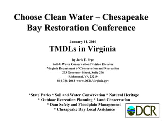 Choose Clean Water – Chesapeake Bay Restoration Conference January 11, 2010 TMDLs in Virginia   by Jack E. Frye Soil & Water Conservation Division Director Virginia Department of Conservation and Recreation 203 Governor Street, Suite 206 Richmond, VA 23219 804-786-2064  www.DCR.Virginia.gov *State Parks * Soil and Water Conservation * Natural Heritage  * Outdoor Recreation Planning * Land Conservation  * Dam Safety and Floodplain Management  * Chesapeake Bay Local Assistance 