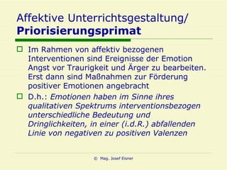 Affektive Unterrichtsgestaltung/ Priorisierungsprimat Im Rahmen von affektiv bezogenen Interventionen sind Ereignisse der Emotion Angst vor Traurigkeit und Ärger zu bearbeiten. Erst dann sind Maßnahmen zur Förderung positiver Emotionen angebracht D.h.:  Emotionen haben im Sinne ihres qualitativen Spektrums interventionsbezogen unterschiedliche Bedeutung und Dringlichkeiten, in einer (i.d.R.) abfallenden Linie von negativen zu positiven Valenzen 