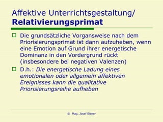 Affektive Unterrichtsgestaltung/ Relativierungsprimat Die grundsätzliche Vorgansweise nach dem Priorisierungsprimat ist dann aufzuheben, wenn eine Emotion auf Grund ihrer energetische Dominanz in den Vordergrund rückt (insbesondere bei negativen Valenzen) D.h.:  Die energetische Ladung eines emotionalen oder allgemein affektiven Ereignisses kann die qualitative Priorisierungsreihe aufheben 