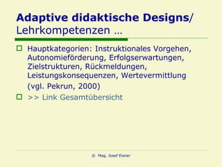 Adaptive didaktische Designs / Lehrkompetenzen … Hauptkategorien: Instruktionales Vorgehen, Autonomieförderung, Erfolgserwartungen, Zielstrukturen, Rückmeldungen, Leistungskonsequenzen, Wertevermittlung (vgl. Pekrun, 2000)   >> Link Gesamtübersicht 