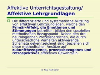Affektive Unterrichtsgestaltung/ Affektive Lehrgrundlagen Die differenzierte und systematische Nutzung von affektiven Lehrgrundlagen, welche den  Primär-Affekt, die Emotionen und Stimmungen  betreffen, bilden den speziellen methodischen Bezugspunkt. Neben den drei neurologischen Prozessbereichen, die durch unterschiedliche Verhalten aktivierende Schemata gekennzeichnet sind, beziehen sich diese methodischen Ansätze auf  zukunftbezogenes, prozessbezogenes und retrospektives  affektives Gewahrsein.   