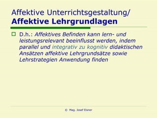 Affektive Unterrichtsgestaltung/ Affektive Lehrgrundlagen D.h.:  Affektives Befinden kann lern- und leistungsrelevant beeinflusst werden, indem parallel und  integrativ zu kognitiv  didaktischen Ansätzen affektive Lehrgrundsätze sowie Lehrstrategien Anwendung finden 