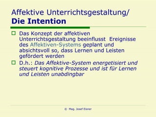 Affektive Unterrichtsgestaltung/ Die Intention Das Konzept der affektiven Unterrichtsgestaltung beeinflusst  Ereignisse des  Affektiven-Systems  geplant und absichtsvoll so, dass Lernen und Leisten gefördert werden D.h.:  Das Affektive-System energetisiert und steuert kognitive Prozesse und ist für Lernen und Leisten unabdingbar 