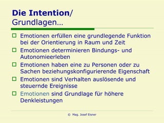 Die Intention / Grundlagen… Emotionen erfüllen eine grundlegende Funktion bei der Orientierung in Raum und Zeit Emotionen determinieren Bindungs- und Autonomieerleben Emotionen haben eine zu Personen oder zu Sachen beziehungskonfigurierende Eigenschaft Emotionen sind Verhalten auslösende und steuernde Ereignisse Emotionen  sind Grundlage für höhere Denkleistungen 