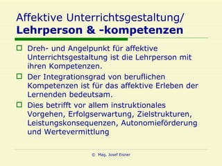 Affektive Unterrichtsgestaltung/ Lehrperson & -kompetenzen Dreh- und Angelpunkt für affektive Unterrichtsgestaltung ist die Lehrperson mit ihren Kompetenzen. Der Integrationsgrad von beruflichen Kompetenzen ist für das affektive Erleben der Lernenden bedeutsam. Dies betrifft vor allem instruktionales Vorgehen, Erfolgserwartung, Zielstrukturen, Leistungskonsequenzen, Autonomieförderung und Wertevermittlung 