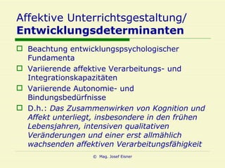 Affektive Unterrichtsgestaltung/ Entwicklungsdeterminanten Beachtung entwicklungspsychologischer Fundamenta Variierende affektive Verarbeitungs- und Integrationskapazitäten Variierende Autonomie- und Bindungsbedürfnisse D.h.:  Das Zusammenwirken von Kognition und Affekt unterliegt, insbesondere in den frühen Lebensjahren, intensiven qualitativen Veränderungen und einer erst allmählich wachsenden affektiven Verarbeitungsfähigkeit 