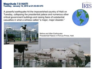 Magnitude 7.0 HAITI Tuesday,  January 12, 2010 at 21:53:09 UTC  A powerful earthquake hit the impoverished country of Haiti on Tuesday, collapsing the presidential palace and numerous other critical government buildings and raising fears of substantial casualties in what a witness called “a major, major disaster.”    NBC News Before and After Earthquake Presidential Palace in Port-au-Prince, Haiti 