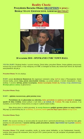 Reality Check:
                Prezydenta Baracka Obamy DECEPTION w pracy -
                BIOR?C STANY ZJEDNOCZONE AMERYKI DO TY?U!




                   20 wrze?nia 2010 - SPOTKANIE CNBC TOWN HALL

VELMA HART: Dzi?kuj? bardzo i szczerze mwi?c, Dzie dobry, prezydent Obama. Jestem g??boko zaszczycony
wreszcie by? na tym forum, a wi?c wdzi?czny za CNBC co dost?pne na forum, aby mo?na by?o mwi? do obywateli
amerykaskich, tak jak ja.


Prezydent Obama: No c?, dzi?kuj?.


HART: jestem dyrektorem finansowym dla organizacji weteranw us?ug AmVets tutaj w Waszyngtonie. Jestem
rwnie? matk?, jestem ?on?, jestem amerykaski weteran, a ja jestem jednym z twoich Amerykanw z klasy
?redniej. I szczerze mwi?c, jestem wyczerpana. Jestem wyczerpany broni? ci?, broni?c swoj? administracj?,
Broni?ca p?aszcz zmiany ?e g?osowa? za -


Prezydent Obama: Racja.


HART - i g??boko rozczarowany, gdzie jeste?my teraz.

        Powiedziano mi, ?e g?osowa?am na cz?owieka, ktry powiedzia?, ?e zamierza co? zmieni? w znacz?cy
sposb do klasy ?redniej. Jestem jednym z tych ludzi, a ja czekam, sir. Czekam. Nie czuj? si? jeszcze. A ja
my?la?em, a to nie by?oby w du?ej mierze, to czuj? to w jakim? ma?ym ?rodka.

       Mam dwoje dzieci w szkole prywatnej. A recesja finansowa podj??a ogromne pi?tno na mojej rodzinie.
Mj m?? i ja ?artowali?my lat, ?e my?leli?my, ?e jeste?my daleko poza hot dogi i epoce ziaren naszego ?ycia.


Prezydent Obama: Racja.


HART: Ale szczerze mwi?c, to zaczyna puka? do naszych drzwi i pier?cie prawdziwego, ?e mo?e by? tam, gdzie
jeste?my na czele ponownie. I szczerze mwi?c, panie prezydencie, musisz odpowiedzie? na to pytanie szczerze,
to jest moja nowa rzeczywisto??? . . .


Prezydent Obama: C?, przede wszystkim, my?l?, ?e mo?na opisa? dok?adnie, co jest fundamentem Ameryki -
weteran, ktry pracuje dla weteranw, kto?, kto jest CFO i jestem pewien, wie, jak zarz?dza? ich pieni?dze sprawi?y,
?e dobre decyzje.
 