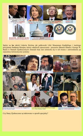 Spjrz na los takich Liderw Re?imu jak pu?kownik Libii Muammara Kaddafiego i irackiego
prezydenta Saddama Husajna, ktrzy odmwili opuszczenia - prezesw (Barack Obama i George W.
Bush) w Stanach Zjednoczonych Ameryki by?y tam u?miecha si? w ich twarze i zatwierdzenie jej
sojusznicy terrorystyczne systemy:




Czy Stany Zjednoczone s? traktowane w sposb specjalny?
 