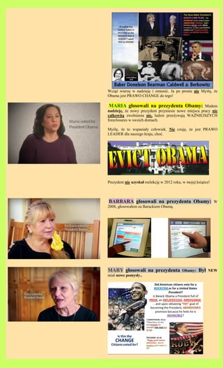 Wci?? wierz? w nadziej? i zmieni?. Ja po prostu nie My?l?, ?e
Obama jest PRAWO CHANGE do tego!

 MARIA g?osowali na prezydenta Obamy: Mia?em
nadziej?, ?e nowy prezydent przyniesie nowe miejsca pracy nie
ca?kowit? zwolnienia nie, ludzie prze?ywaj? WA?NIEJSZYCH
foreclosures w swoich domach.

My?l?, ?e to wspania?y cz?owiek. Nie czuj?, ?e jest PRAWO
LEADER dla naszego kraju, cho?.




Prezydent nie uzyska? reelekcj? w 2012 roku, w mojej ksi??ce!



BARBARA g?osowali na prezydenta Obamy:                          W
2008, g?osowa?em za Barackiem Obam?.




MARY g?osowali na prezydenta                Obamy:    By?   NEW
mia? nowe pomys?y..
 