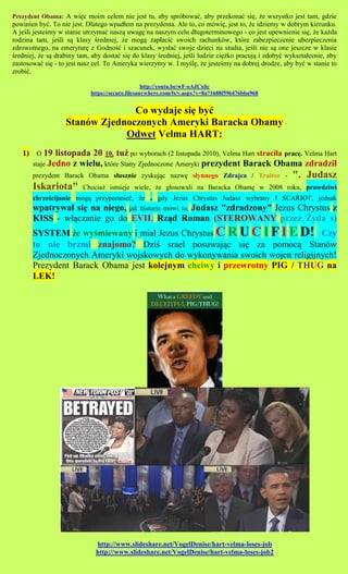 Prezydent Obama: A wi?c moim celem nie jest tu, aby sprbowa?, aby przekona? si?, ?e wszystko jest tam, gdzie
powinien by?. To nie jest. Dlatego wpad?em na prezydenta. Ale to, co mwi?, jest to, ?e idziemy w dobrym kierunku.
A je?li jeste?my w stanie utrzyma? nasz? uwag? na naszym celu d?ugoterminowego - co jest upewnienie si?, ?e ka?da
rodzina tam, je?li s? klasy ?redniej, ?e mog? zap?aci? swoich rachunkw, ktre zabezpieczenie ubezpieczenia
zdrowotnego, na emerytur? z Godno?? i szacunek, wys?a? swoje dzieci na studia, je?li nie s? one jeszcze w klasie
?redniej, ?e s? drabiny tam, aby dosta? si? do klasy ?redniej, je?li ludzie ci??ko pracuj? i zdoby? wykszta?cenie, aby
zastosowa? si? - to jest nasz cel. To Ameryka wierzymy w. I my?l?, ?e jeste?my na dobrej drodze, aby by? w stanie to
zrobi?.

                                                  http://youtu.be/wF-oAJCxiic
                            https://secure.filesanywhere.com/fs/v.aspx?v=8a71688f596476bba968


                                 Co wydaje si? by?
                   Stanw Zjednoczonych Ameryki Baracka Obamy
                               Odwet Velma HART:
   1) O 19 listopada 20 10, tu? po wyborach (2 listopada 2010), Velma Hart straci?a prac?. Velma Hart
       staje Jedno    z wielu, ktre Stany Zjednoczone Ameryki prezydent Barack Obama zdradzi?
       prezydent Barack Obama s?usznie zyskuj?c nazw? s?ynnego Zdrajca / Traitor -                   ". Judasz
       Iskariota"        Chocia? istnieje wiele, ?e g?osowali na Baracka Obam? w 2008 roku, prawdziwi
       chrze?cijanie mog? przypomnie?, ?e . gdy Jezus Chrystus Judasz wybrany I SCARIOT, jednak
       wpatrywa? si? na niego, jak historia mwi to, Judasz "zdradzony" Jezus Chrystus z
       KISS - w??czanie go do EVIL Rz?d Roman (STEROWANY przez ?yda s)
       SYSTEM ?e wy?miewany i mia? Jezus Chrystus C R U C I F I E D! Czy
       to nie brzmi znajomo? Dzi? srael posuwaj?c si? za pomoc? Stanw
       Zjednoczonych Ameryki wojskowych do wykonywania swoich wojen religijnych!
       Prezydent Barack Obama jest kolejnym chciwy i przewrotny PIG / THUG na
       LEK!




                              http://www.slideshare.net/VogelDenise/hart-velma-loses-job
                              http://www.slideshare.net/VogelDenise/hart-velma-loses-job2
 