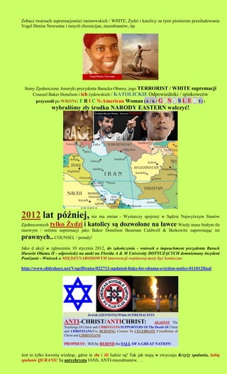 Zobacz twarzach supremacjoni?ci rasistowskich / WHITE, ?ydzi i katolicy za tymi pionierem prze?ladowania
Vogel Denise Newsome i innych chrze?cijan, muzu?manw, itp.




 Stany Zjednoczone Ameryki prezydenta Baracka Obamy, jego TERRORIST / WHITE supremacji
     Counsel Baker Donelson i ich ?ydowskich / KATOLICKIE Odpowiedniki / spiskowcw
       przyszed? po WRONG F R I C N-American Woman (A / k / G I N T S L
                                                            E R Y) i
                wybrali?my z?y ?rodku NARODY EASTERN walczy?!




2012 lat p?niej, nie ma zmian - Wystarczy spojrze? w S?dzie Najwy?szym Stanw
Zjednoczonych tylko ?ydzi i katolicy s? dozwolone na ?awce Wtedy masz bia?ym tle
rasowym / re?imu supremacji jako Baker Donelson Bearman Caldwell & Berkowitz zapewniaj?c im
prawnych.. COUNSEL / porady!
Jako d akcji w zg?oszeniu 10 stycznia 2012, do zakoczenia - wniosek o impeachment prezydenta Barack
Hussein Obama II - odpowiedzi na ataki na Florida A & M University DOTYCZ?CYCH domniemany incydent
Poni?anie - Wniosek o MI?DZYNARODOWYM interwencji wojskowej mo?e by? konieczne

http://www.slideshare.net/VogelDenise/022712-updated-links-for-obama-eviction-notice-011012final




Jest to tylko kwesti? wiedz?c, gdzie te z?o i ?li ludzie s?! Tak jak maj? w zwyczaju Krzy?y spalania, lubi?
spalanie QURANS! S? antychrysta IANS, ANTI-muzu?manw. . .
 