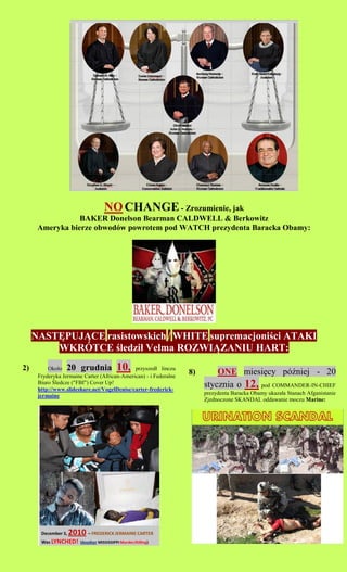 NO CHANGE - Zrozumienie, jak
                 BAKER Donelson Bearman CALDWELL & Berkowitz
      Ameryka bierze obwodw powrotem pod WATCH prezydenta Baracka Obamy:




     NAST?PUJ?CE rasistowskich / WHITE supremacjoni?ci ATAKI
         WKR?TCE ?ledzi? Velma ROZWI?ZANIU HART:
2)        Oko?o   20 grudnia           10,    przyszed? linczu
                                                                   8)       ONE miesi?cy p?niej - 20
      Fryderyka Jermaine Carter (African-American) - i Federalne
      Biuro ?ledcze ("FBI") Cover Up!
      http://www.slideshare.net/VogelDenise/carter-frederick-
                                                                        stycznia o 12, pod COMMANDER-IN-CHIEF
      jermaine                                                          prezydenta Baracka Obamy ukaza?a Stanach Afganistanie
                                                                        Zjednoczone SKANDAL oddawanie moczu Marine:
 