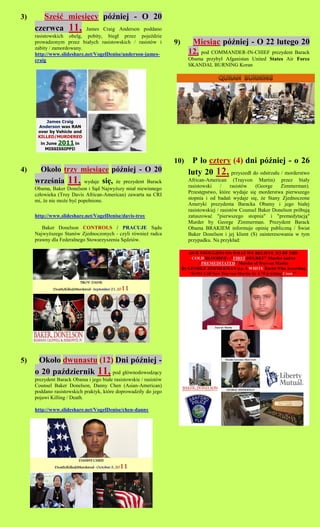 3)      Sze?? miesi?cy p?niej - O 20
     czerwca 11, James Craig Anderson poddano
     rasistowskich obelg, pobity, bieg? przez poje?dzie
     prowadzonym przez bia?ych rasistowskich / rasistw i          9)     Miesi?c p?niej - O 22 lutego 20
     zabity / zamordowany.
     http://www.slideshare.net/VogelDenise/anderson-james-               12, pod COMMANDER-IN-CHIEF prezydent Barack
     craig                                                               Obama przyby? Afganistan United States Air Force
                                                                         SKANDAL BURNING Koran




                                                                   10)    P ?o cztery (4) dni p?niej - o 26
4)    Oko?o trzy miesi?ce p?niej - O 20                                 luty 20 12, przyszed? do odstrza?u / morderstwo
     wrze?nia 11, wydaje si?, ?e prezydent Barack                        African-American (Trayvon Martin) przez bia?y
     Obama, Baker Donelson i S?d Najwy?szy mia? niewinnego               rasistowski     /    rasistw  (George    Zimmerman).
     cz?owieka (Troy Davis African-American) zawarta na CRI              Przest?pstwo, ktre wydaje si? morderstwa pierwszego
     mi, ?e nie mo?e by? pope?nione.                                     stopnia i od bada wydaje si?, ?e Stany Zjednoczone
                                                                         Ameryki prezydenta Baracka Obamy i jego bia?ej
                                                                         rasistowskiej / rasistw Counsel Baker Donelson prbuj?
     http://www.slideshare.net/VogelDenise/davis-troy                    zatuszowa? "pierwszego stopnia" i "premedytacj?"
                                                                         Murder by George Zimmerman. Prezydent Barack
        Baker Donelson CONTROLS / PRACUJE S?du                           Obama BRAKIEM informuje opini? publiczn? / ?wiat
     Najwy?szego Stanw Zjednoczonych - czyli rwnie? radca              Baker Donelson i jej klient (S) zainteresowania w tym
     prawny dla Federalnego Stowarzyszenia S?dziw.                      przypadku. Na przyk?ad:




5)    Oko?o dwunastu (12) Dni p?niej -
     o 20 pa?dziernik 11, pod g?wnodowodz?cy
     prezydent Barack Obama i jego bia?e rasistowskie / rasistw
     Counsel Baker Donelson, Danny Chen (Asian-American)
     poddano rasistowskich praktyk, ktre doprowadzi?y do jego
     pojawi Killing / Death.

     http://www.slideshare.net/VogelDenise/chen-danny
 