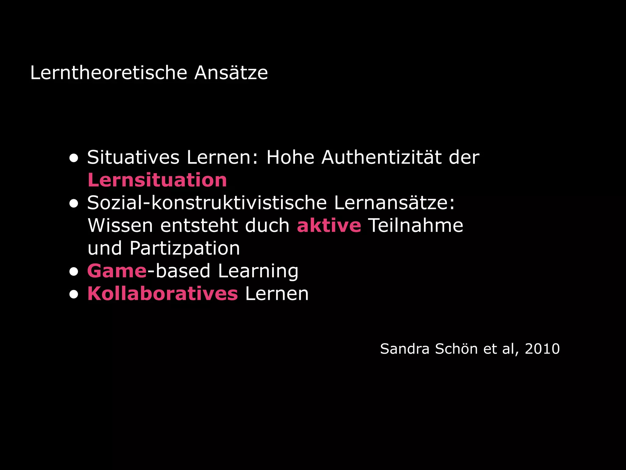 Lerntheoretische Ansätze
• Situatives Lernen: Hohe Authentizität der
Lernsituation
• Sozial-konstruktivistische Lernansätze:
Wissen entsteht duch aktive Teilnahme
und Partizpation
• Game-based Learning
• Kollaboratives Lernen
Sandra Schön et al, 2010
 