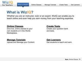 For Teachers       What is WizIQ?   Online Classes   Manage Tutorials   Create Tests    Get Learners




     What is WizIQ?
     Whether you are an instructor, tutor or an expert, WizIQ can enable you to
     teach online and even help you earn money from your teaching expertise.


     Online Classes                                    Create Tests
     Give live, online classes to your                 Create your question bank
     own students or in the WizIQ                      and tests.
     Marketplace.


     Manage Tutorials                                  Get Learners
     Upload and Manage your Content.                   Get students to teach and earn.




                                                                                Next, Online Classes
 