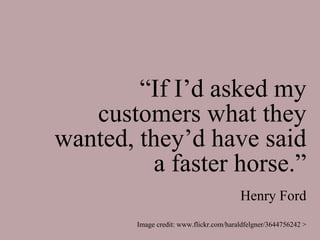 “If I’d asked my
   customers what they
wanted, they’d have said
          a faster horse.”
                                         Henry Ford
        Image credit: www.flickr.com/haraldfelgner/3644756242 >
 