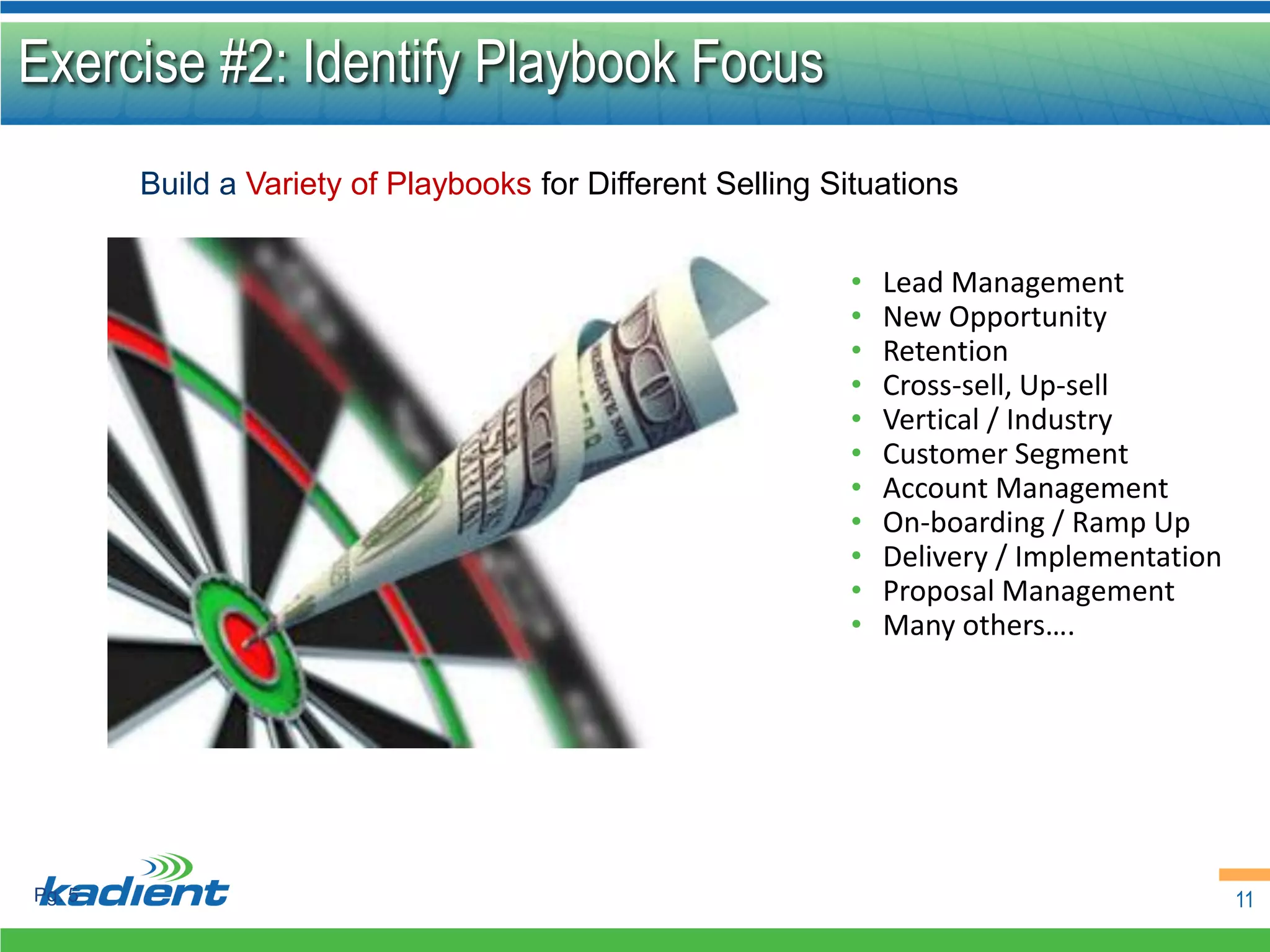 Exercise #2: Identify Playbook Focus
        Build a Variety of Playbooks for Different Selling Situations


                                                            •   Lead Management
                                                            •   New Opportunity
                                                            •   Retention
                                                            •   Cross-sell, Up-sell
                                                            •   Vertical / Industry
                                                            •   Customer Segment
                                                            •   Account Management
                                                            •   On-boarding / Ramp Up
                                                            •   Delivery / Implementation
                                                            •   Proposal Management
                                                            •   Many others….




Pg. 5                                                                                       11
 