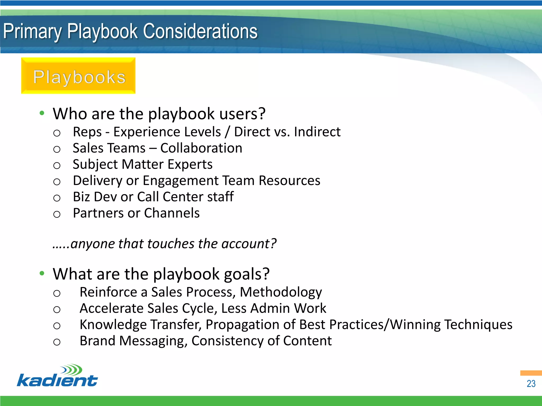 Primary Playbook Considerations


    • Who are the playbook users?
      o   Reps - Experience Levels / Direct vs. Indirect
      o   Sales Teams – Collaboration
      o   Subject Matter Experts
      o   Delivery or Engagement Team Resources
      o   Biz Dev or Call Center staff
      o   Partners or Channels

      …..anyone that touches the account?

    • What are the playbook goals?
      o    Reinforce a Sales Process, Methodology
      o    Accelerate Sales Cycle, Less Admin Work
      o    Knowledge Transfer, Propagation of Best Practices/Winning Techniques
      o    Brand Messaging, Consistency of Content

                                                                                  23
 