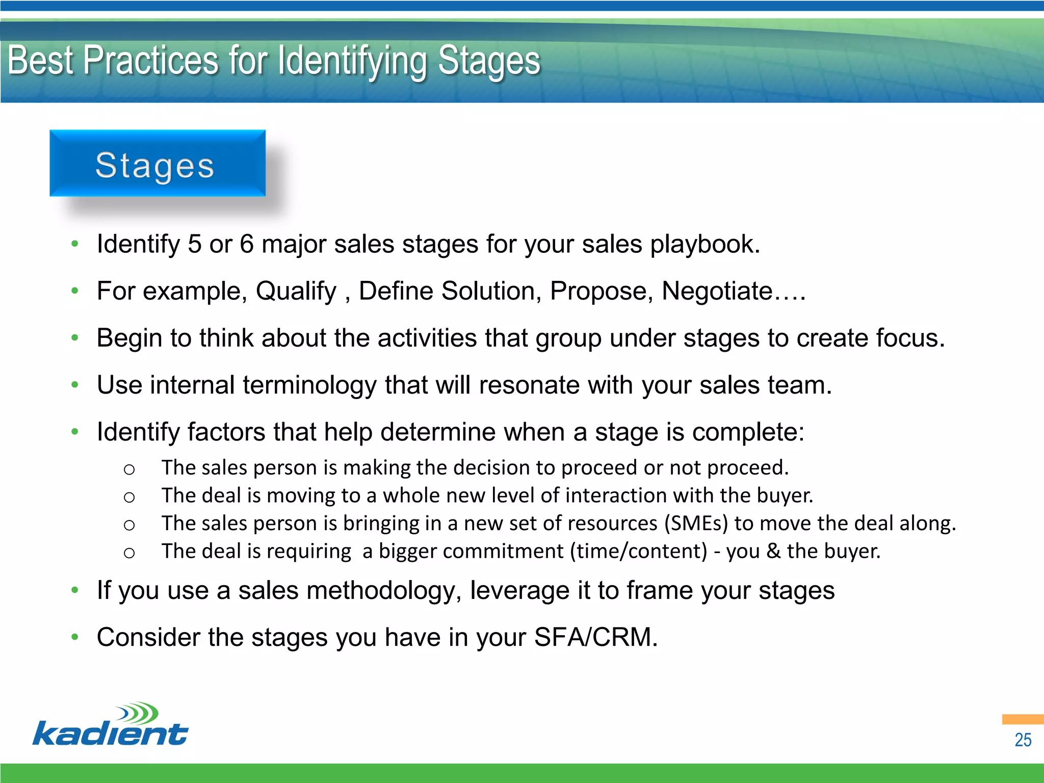 Best Practices for Identifying Stages



    • Identify 5 or 6 major sales stages for your sales playbook.
    • For example, Qualify , Define Solution, Propose, Negotiate….
    • Begin to think about the activities that group under stages to create focus.
    • Use internal terminology that will resonate with your sales team.
    • Identify factors that help determine when a stage is complete:
        o   The sales person is making the decision to proceed or not proceed.
        o   The deal is moving to a whole new level of interaction with the buyer.
        o   The sales person is bringing in a new set of resources (SMEs) to move the deal along.
        o   The deal is requiring a bigger commitment (time/content) - you & the buyer.
    • If you use a sales methodology, leverage it to frame your stages
    • Consider the stages you have in your SFA/CRM.


                                                                                                    25
 