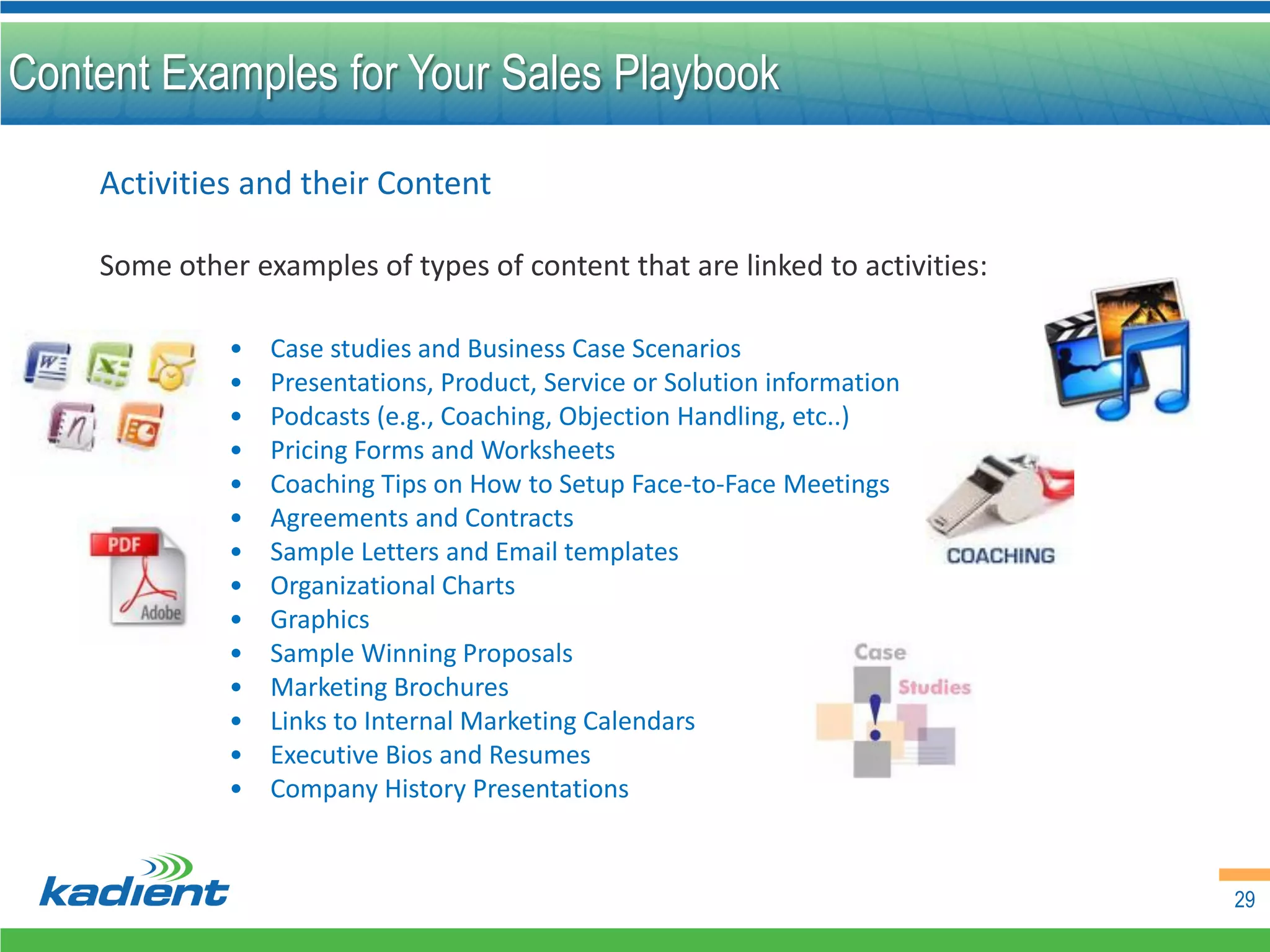Content Examples for Your Sales Playbook

    Activities and their Content

    Some other examples of types of content that are linked to activities:

              •   Case studies and Business Case Scenarios
              •   Presentations, Product, Service or Solution information
              •   Podcasts (e.g., Coaching, Objection Handling, etc..)
              •   Pricing Forms and Worksheets
              •   Coaching Tips on How to Setup Face-to-Face Meetings
              •   Agreements and Contracts
              •   Sample Letters and Email templates
              •   Organizational Charts
              •   Graphics
              •   Sample Winning Proposals
              •   Marketing Brochures
              •   Links to Internal Marketing Calendars
              •   Executive Bios and Resumes
              •   Company History Presentations


                                                                             29
 