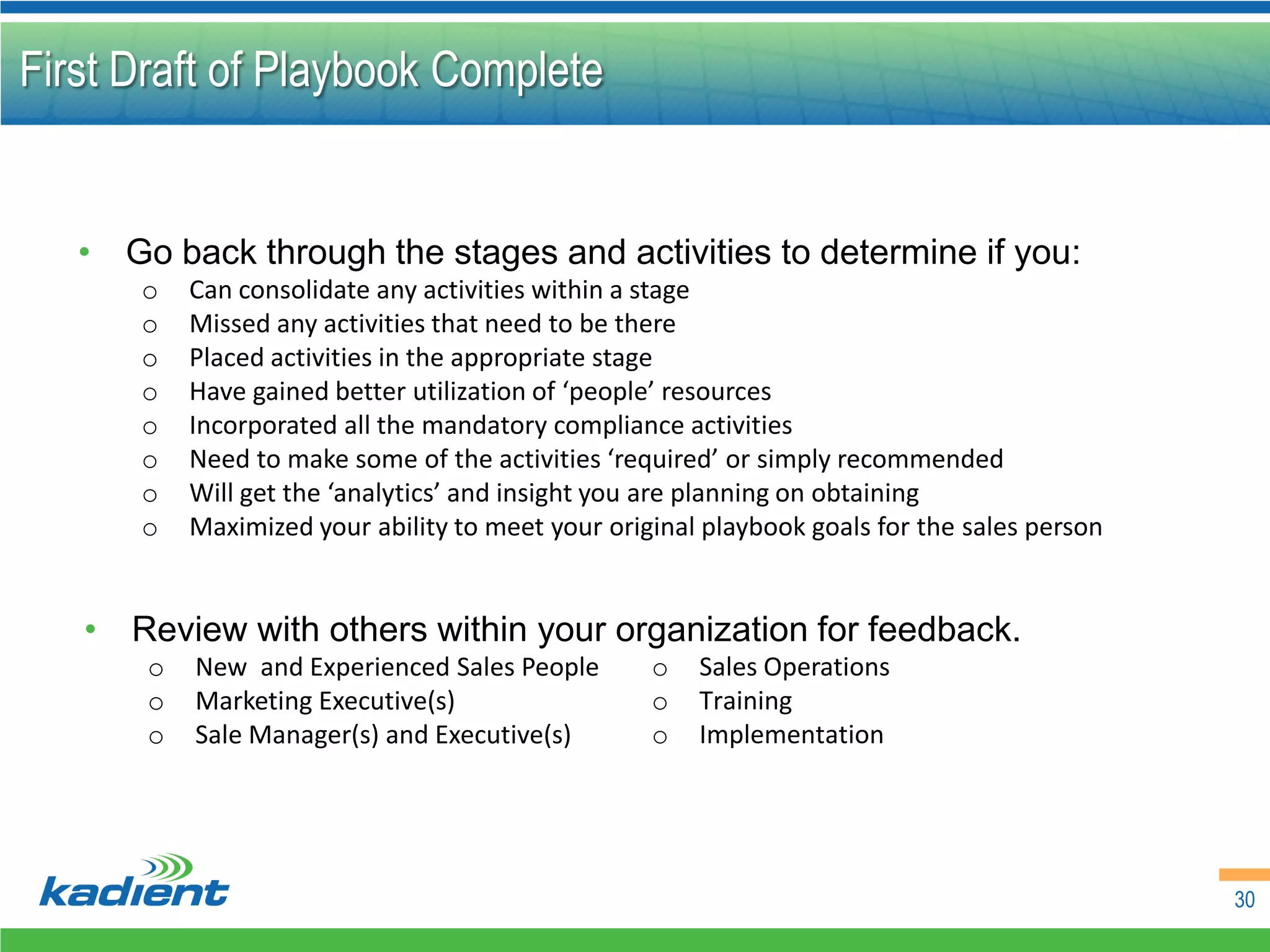 First Draft of Playbook Complete


   • Go back through the stages and activities to determine if you:
       o   Can consolidate any activities within a stage
       o   Missed any activities that need to be there
       o   Placed activities in the appropriate stage
       o   Have gained better utilization of ‘people’ resources
       o   Incorporated all the mandatory compliance activities
       o   Need to make some of the activities ‘required’ or simply recommended
       o   Will get the ‘analytics’ and insight you are planning on obtaining
       o   Maximized your ability to meet your original playbook goals for the sales person


   • Review with others within your organization for feedback.
       o   New and Experienced Sales People        o   Sales Operations
       o   Marketing Executive(s)                  o   Training
       o   Sale Manager(s) and Executive(s)        o   Implementation




                                                                                              30
 