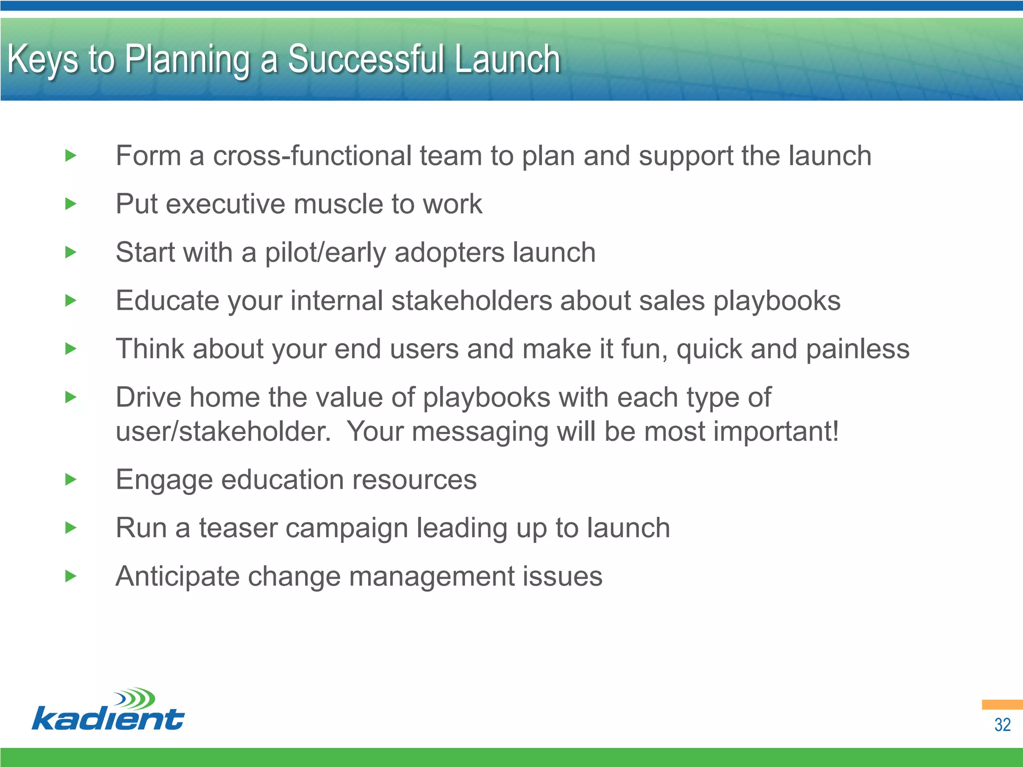 Keys to Planning a Successful Launch

   ▶   Form a cross-functional team to plan and support the launch
   ▶   Put executive muscle to work
   ▶   Start with a pilot/early adopters launch
   ▶   Educate your internal stakeholders about sales playbooks
   ▶   Think about your end users and make it fun, quick and painless
   ▶   Drive home the value of playbooks with each type of
       user/stakeholder. Your messaging will be most important!
   ▶   Engage education resources
   ▶   Run a teaser campaign leading up to launch
   ▶   Anticipate change management issues




                                                                        32
 