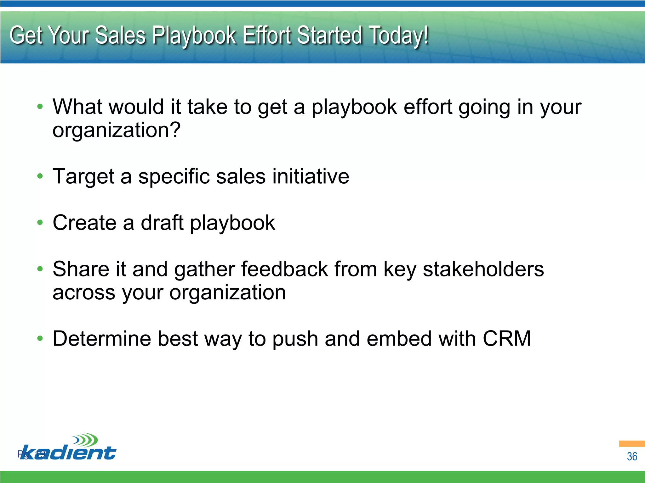 Get Your Sales Playbook Effort Started Today!

    • What would it take to get a playbook effort going in your
      organization?

    • Target a specific sales initiative

    • Create a draft playbook

    • Share it and gather feedback from key stakeholders
      across your organization

    • Determine best way to push and embed with CRM




Pg. 19                                                            36
 