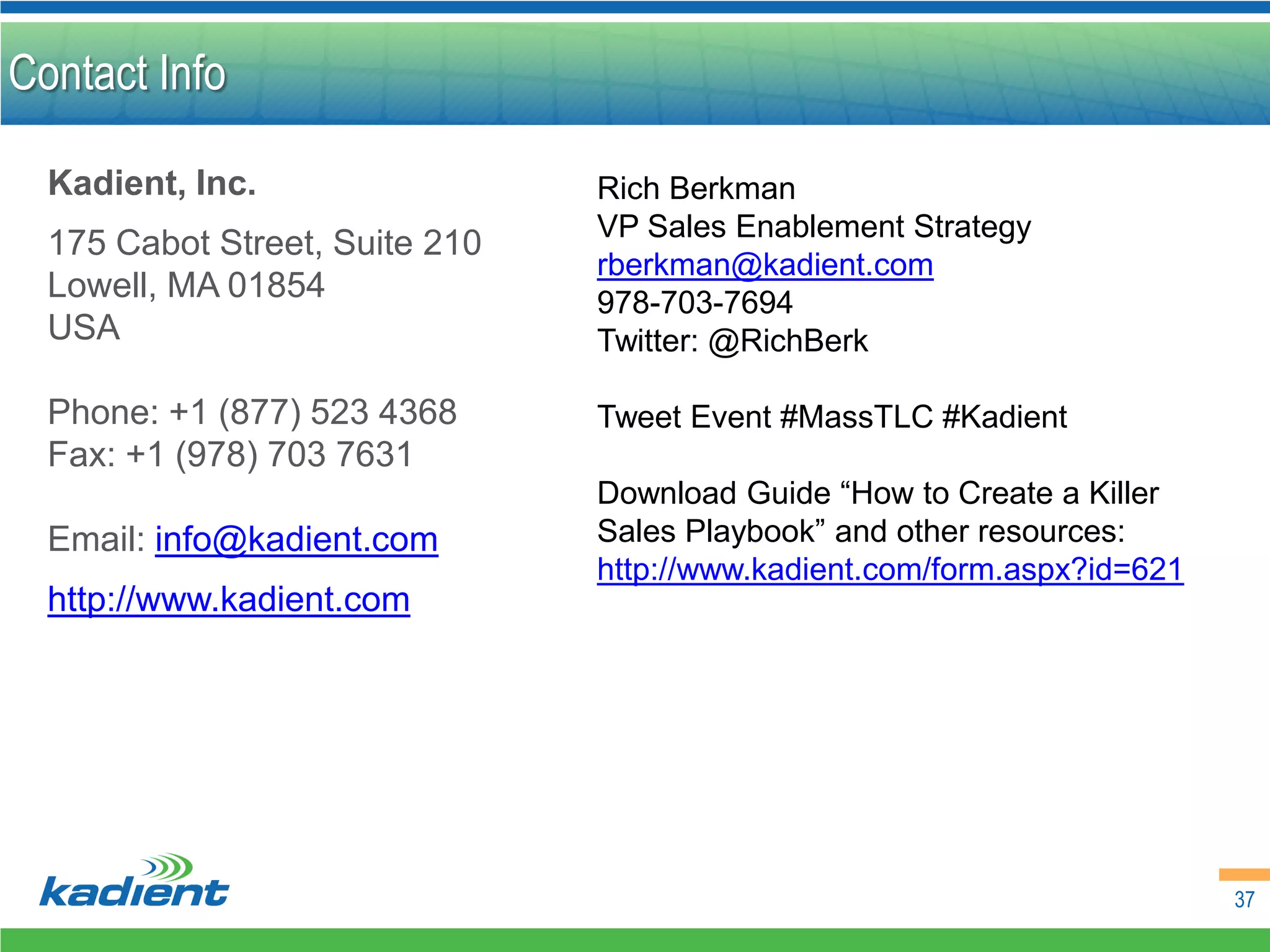 Contact Info

  Kadient, Inc.                 Rich Berkman
                                VP Sales Enablement Strategy
  175 Cabot Street, Suite 210
                                rberkman@kadient.com
  Lowell, MA 01854              978-703-7694
  USA                           Twitter: @RichBerk

  Phone: +1 (877) 523 4368      Tweet Event #MassTLC #Kadient
  Fax: +1 (978) 703 7631
                                Download Guide “How to Create a Killer
  Email: info@kadient.com       Sales Playbook” and other resources:
                                http://www.kadient.com/form.aspx?id=621
  http://www.kadient.com




                                                                          37
 