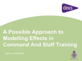 A Possible Approach to
Modelling Effects in
Command And Staff Training
DES LE JBTSE-RM1
 