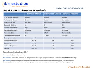 Servicio de solicitudes o Variable Redes de publicación disponibles* Red Básica:  iberEstudios, Formacion.TV Red Estándar:  iberEstudios, Formacion.TV, Postgradum.com, Tea-Cegos, Servijob, Canaltrabajo, Clasificados  + 1 Portal Premium a elegir Red Premium:  iberEstudios Premium, Formacion.TV, Euskalkurtso.com, Estudisacatalunya.cat, Postgradum.com, Tea-Cegos, Servijob, Canaltrabajo, Boletín Turístico, Mediempleo, Turiempleo, La Quincena, Clasificados,  Ati, PuroMarketing,  RRHH Magazine y Working. CATALOGO DE SERVICIOS SERVICIO BÁSICO SERVICIO ESTÁNDAR SERVICIO PREMIUM Nº de Cursos Publicados Ilimitado Ilimitado Ilimitado Publicación de Cursos Centro Centro iberEstudios Publicación en Red* Red Básica Red Estándar Red Premium Servicio de Boletines No Si Si Volumen de Solicitudes Bajo Medio Alto Campos del Formulario 5 Campos 6 Campos A medida Reenvío de Datos E-Mail E-Mail Personalizado Destacados Categoría Final No 1 Curso 2 Cursos Cursos y Seminarios 1€ ≤ 5€ >5€ >8€ Formación Profesional 2€ ≤ 6€ >6€ >10€ Oposiciones 2€ ≤ 7€ >7€ >12€ Masters y Postgrados 3€ ≤ 8€ >8€ >14€ Carreras 4€ ≤ 10€ >10€ >15€ 