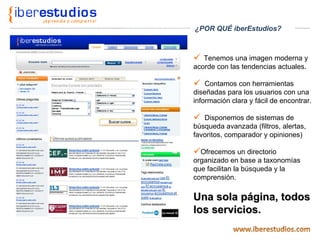 Tenemos una imagen moderna y acorde con las tendencias actuales. Contamos con herramientas diseñadas para los usuarios con una información clara y fácil de encontrar. Disponemos de sistemas de búsqueda avanzada (filtros, alertas, favoritos, comparador y opiniones) Ofrecemos un directorio organizado en base a taxonomías que facilitan la búsqueda y la comprensión. Una sola página, todos los servicios. ¿POR QUÉ iberEstudios? 