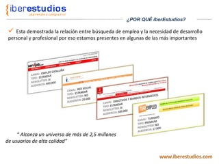Esta demostrada la relación entre búsqueda de empleo y la necesidad de desarrollo personal y profesional por eso estamos presentes en algunas de las más importantes “  Alcanza un universo de más de 2,5 millones de usuarios de alta calidad” ¿POR QUÉ iberEstudios? 