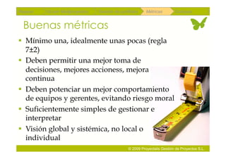 Repaso   Scrum Multiproyectos   Gestión de portfolios    Métricas        Coloquio


 Buenas métricas
  Mínimo una, idealmente unas pocas (regla
   7±2)
  Deben permitir una mejor toma de
   decisiones, mejores accioness, mejora
   continua
  Deben potenciar un mejor comportamiento
   de equipos y gerentes, evitando riesgo moral
  Suficientemente simples de gestionar e
   interpretar
  Visión global y sistémica, no local o
   individual
                                               © 2009 Proyectalis Gestión de Proyectos S.L.
 