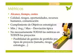 Repaso   Scrum Multiproyectos   Gestión de portfolios    Métricas        Coloquio


 Métricas
   Alcance, tiempo, costes
   Calidad, riesgos, oportunidades, recursos
    humanos, comunicación
   Cumplimiento de Objetivos estratégicos
   Min / Avg / Max – Desviación típica
   No necesariamente TODAS las métricas en
    TODOS los proyectos
      Posibilidad de gestión de portfolio por
       tipos de proyecto (tamaño, riesgo,
       estrategia…)

                                               © 2009 Proyectalis Gestión de Proyectos S.L.
 