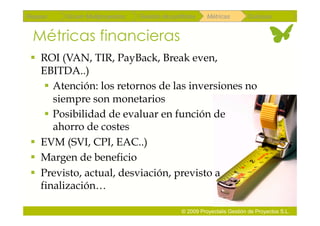Repaso   Scrum Multiproyectos   Gestión de portfolios    Métricas        Coloquio


 Métricas financieras
   ROI (VAN, TIR, PayBack, Break even,
    EBITDA..)
      Atención: los retornos de las inversiones no
       siempre son monetarios
      Posibilidad de evaluar en función de
       ahorro de costes
   EVM (SVI, CPI, EAC..)
   Margen de beneficio
   Previsto, actual, desviación, previsto a
    finalización…

                                               © 2009 Proyectalis Gestión de Proyectos S.L.
 