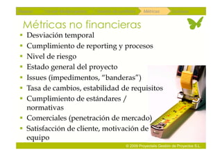 Repaso   Scrum Multiproyectos   Gestión de portfolios    Métricas        Coloquio


 Métricas no financieras
  Desviación temporal
  Cumplimiento de reporting y procesos
  Nivel de riesgo
  Estado general del proyecto
  Issues (impedimentos, “banderas”)
  Tasa de cambios, estabilidad de requisitos
  Cumplimiento de estándares /
   normativas
  Comerciales (penetración de mercado)
  Satisfacción de cliente, motivación de
   equipo
                                               © 2009 Proyectalis Gestión de Proyectos S.L.
 
