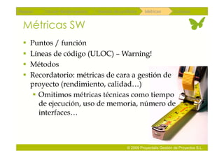 Repaso   Scrum Multiproyectos   Gestión de portfolios    Métricas        Coloquio


 Métricas SW
   Puntos / función
   Líneas de código (ULOC) – Warning!
   Métodos
   Recordatorio: métricas de cara a gestión de
    proyecto (rendimiento, calidad…)
      Omitimos métricas técnicas como tiempo
       de ejecución, uso de memoria, número de
       interfaces…



                                               © 2009 Proyectalis Gestión de Proyectos S.L.
 