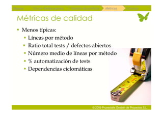 Repaso   Scrum Multiproyectos   Gestión de portfolios    Métricas        Coloquio


 Métricas de calidad
   Menos típicas:
     Líneas por método
      Ratio total tests / defectos abiertos
     Número medio de líneas por método
     % automatización de tests
     Dependencias ciclomáticas




                                               © 2009 Proyectalis Gestión de Proyectos S.L.
 
