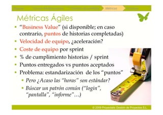 Repaso   Scrum Multiproyectos   Gestión de portfolios    Métricas        Coloquio


 Métricas Ágiles
  “Business Value” (si disponible; en caso
   contrario, puntos de historias completadas)
  Velocidad de equipo, ¿aceleración?
  Coste de equipo por sprint
  % de cumplimiento historias / sprint
  Puntos entregados vs puntos aceptados
  Problema: estandarización de los “puntos”
     Pero ¿Acaso las “horas” son estándar?
     Búscar un patrón común (“login”,
      “pantalla”, “informe”…)

                                               © 2009 Proyectalis Gestión de Proyectos S.L.
 