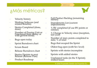 Repaso        Scrum Multiproyectos   Gestión de portfolios    Métricas        Coloquio


 ¿Más métricas?
 -       Velocity history                -     Full Product Backlog (remaining
                                               stories)
 -       Working Software (and           -     Impediments List (current
         related benefits)                     impediments)
 -       Stories Completed (done,        -     % BV completed (if use BV points or
         done)                                 similar)
 -       Number of Passing Unit or       -     % Change in Velocity since (inception,
         Functional Tests (today or            last year)
         with growth trend)
                                         -     Number of story points completed to
 -       Bugs open today                       date; % of total.
 -       Sprint Burndown chart           -     Bugs that escaped the Sprint
 -       Scrum Board                     -     Oldest bug open (with Sev level)
 -       Release Burndown chart          -     Sprints with stories incomplete
 -       Stories/Sprints to next         -     Sprints with added stories
         Release (Release Plan)
                                         -     Unplanned tasks (in the X Sprint);
 -       Product Roadmap                       related hours
                                                    © 2009 Proyectalis Gestión de Proyectos S.L.
 