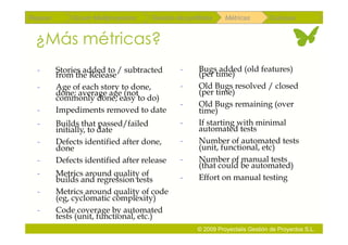 Repaso       Scrum Multiproyectos   Gestión de portfolios    Métricas        Coloquio


 ¿Más métricas?
  -      Stories added to / subtracted       -      Bugs added (old features)
         from the Release                           (per time)
  -      Age of each story to done,          -      Old Bugs resolved / closed
         done; average age (not                     (per time)
         commonly done, easy to do)
                                             -      Old Bugs remaining (over
  -      Impediments removed to date                time)
  -      Builds that passed/failed           -      If starting with minimal
         initially, to date                         automated tests
  -      Defects identified after done,      -      Number of automated tests
         done                                       (unit, functional, etc)
  -      Defects identified after release    -      Number of manual tests
                                                    (that could be automated)
  -      Metrics around quality of           -      Effort on manual testing
         builds and regression tests
  -      Metrics around quality of code
         (eg, cyclomatic complexity)
  -      Code coverage by automated
         tests (unit, functional, etc.)
                                                   © 2009 Proyectalis Gestión de Proyectos S.L.
 