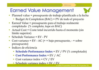 Repaso   Scrum Multiproyectos   Gestión de portfolios    Métricas        Coloquio


 Earned Value Management
  Planned value = presupuesto de trabajo planificado a la fecha
      Budget At Completion (BAC) = PV de todo el proyecto
  Earned Value = presupuesto para el trabajo realmente
   completado (% completo, tope en BAC)
  Actual Cost = Coste total incurrido hasta el momento (sin
   límite superior)
  Schedule Variance = EV - PV
  Cost variance = EV - AC (+ = bajo presupuesto, - = sobre
   presupuesto)
  Indices de eficiencia
      Schedule Performance Index = EV / PV (% completado)
      Cost Performance Index = EV / AC
      Cost variance index = CV / EV
      Schedule variance index = SV / EV
                                               © 2009 Proyectalis Gestión de Proyectos S.L.
 