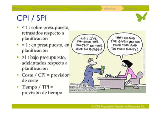 Repaso   Scrum Multiproyectos   Gestión de portfolios    Métricas        Coloquio


 CPI / SPI
   < 1 : sobre presupuesto,
    retrasados respecto a
    planificación
   = 1 : en presupuesto, en
    planificación
   >1 : bajo presupuesto,
    adelantados respecto a
    planificación
   Coste / CPI = previsión
    de coste
   Tiempo / TPI =
    previsión de tiempo

                                               © 2009 Proyectalis Gestión de Proyectos S.L.
 