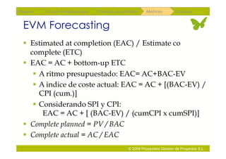Repaso   Scrum Multiproyectos   Gestión de portfolios    Métricas        Coloquio


 EVM Forecasting
   Estimated at completion (EAC) / Estimate co
    complete (ETC)
   EAC = AC + bottom-up ETC
      A ritmo presupuestado: EAC= AC+BAC-EV
      A indice de coste actual: EAC = AC + [(BAC-EV) /
       CPI (cum.)]
      Considerando SPI y CPI:
        EAC = AC + [ (BAC-EV) / (cumCPI x cumSPI)]
   Complete planned = PV / BAC
   Complete actual = AC / EAC
                                               © 2009 Proyectalis Gestión de Proyectos S.L.
 