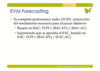 Repaso   Scrum Multiproyectos   Gestión de portfolios    Métricas        Coloquio


 EVM Forecasting
   To-complete performance index (TCPI) : proyección
    del rendimiento necesario para alcanzar objetivos
      Basado en BAC: TCPI = (BAC-EV) / (BAC-AC)
      Suponiendo que se aprueba el EAC, basado en
       EAC: TCPI = (BAC-EV) / (EAC-AC)




                                               © 2009 Proyectalis Gestión de Proyectos S.L.
 