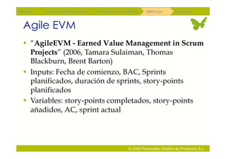 Repaso   Scrum Multiproyectos   Gestión de portfolios    Métricas        Coloquio


 Agile EVM
   “AgileEVM - Earned Value Management in Scrum
    Projects” (2006, Tamara Sulaiman, Thomas
    Blackburn, Brent Barton)
   Inputs: Fecha de comienzo, BAC, Sprints
    planificados, duración de sprints, story-points
    planificados
   Variables: story-points completados, story-points
    añadidos, AC, sprint actual




                                               © 2009 Proyectalis Gestión de Proyectos S.L.
 